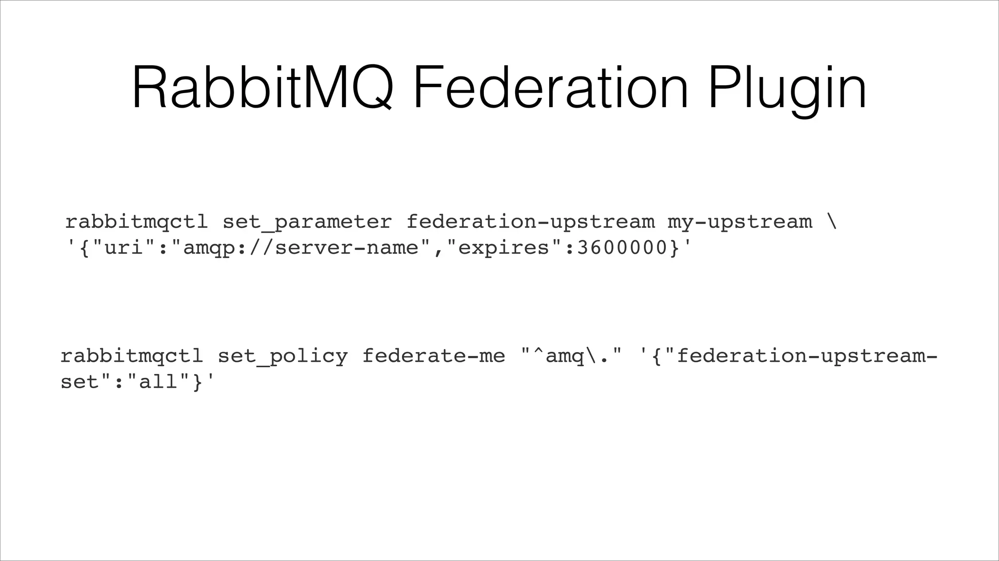 RabbitMQ Federation Plugin
rabbitmqctl set_parameter federation-upstream my-upstream !
'{"uri":"amqp://server-name","expires":3600000}'

rabbitmqctl set_policy federate-me "^amq." '{"federation-upstreamset":"all"}'

 