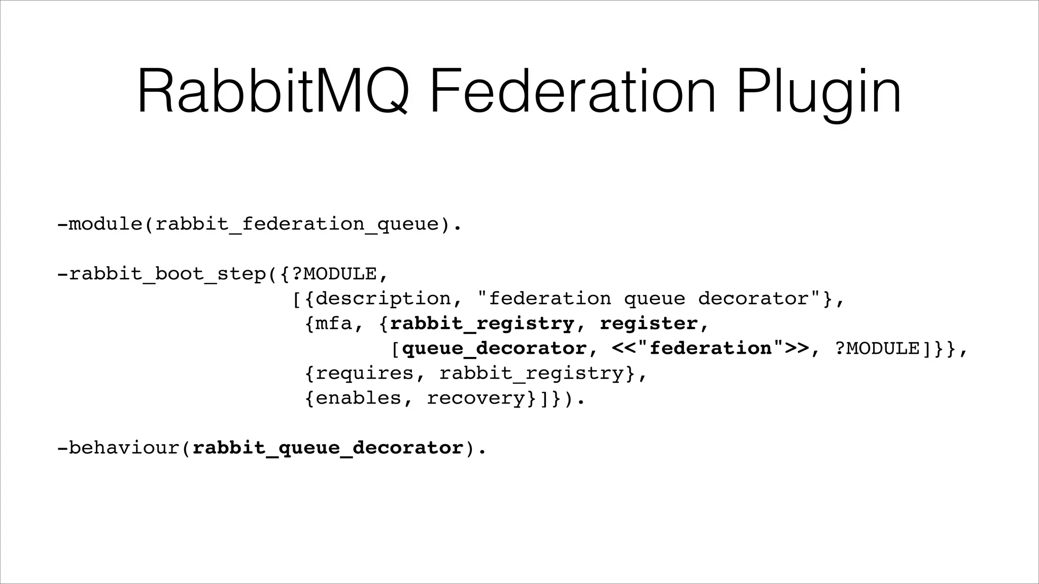 RabbitMQ Federation Plugin
-module(rabbit_federation_queue).!
!

-rabbit_boot_step({?MODULE,!
[{description, "federation queue decorator"},!
{mfa, {rabbit_registry, register,!
[queue_decorator, <<"federation">>, ?MODULE]}},!
{requires, rabbit_registry},!
{enables, recovery}]}).!
!

-behaviour(rabbit_queue_decorator).

 
