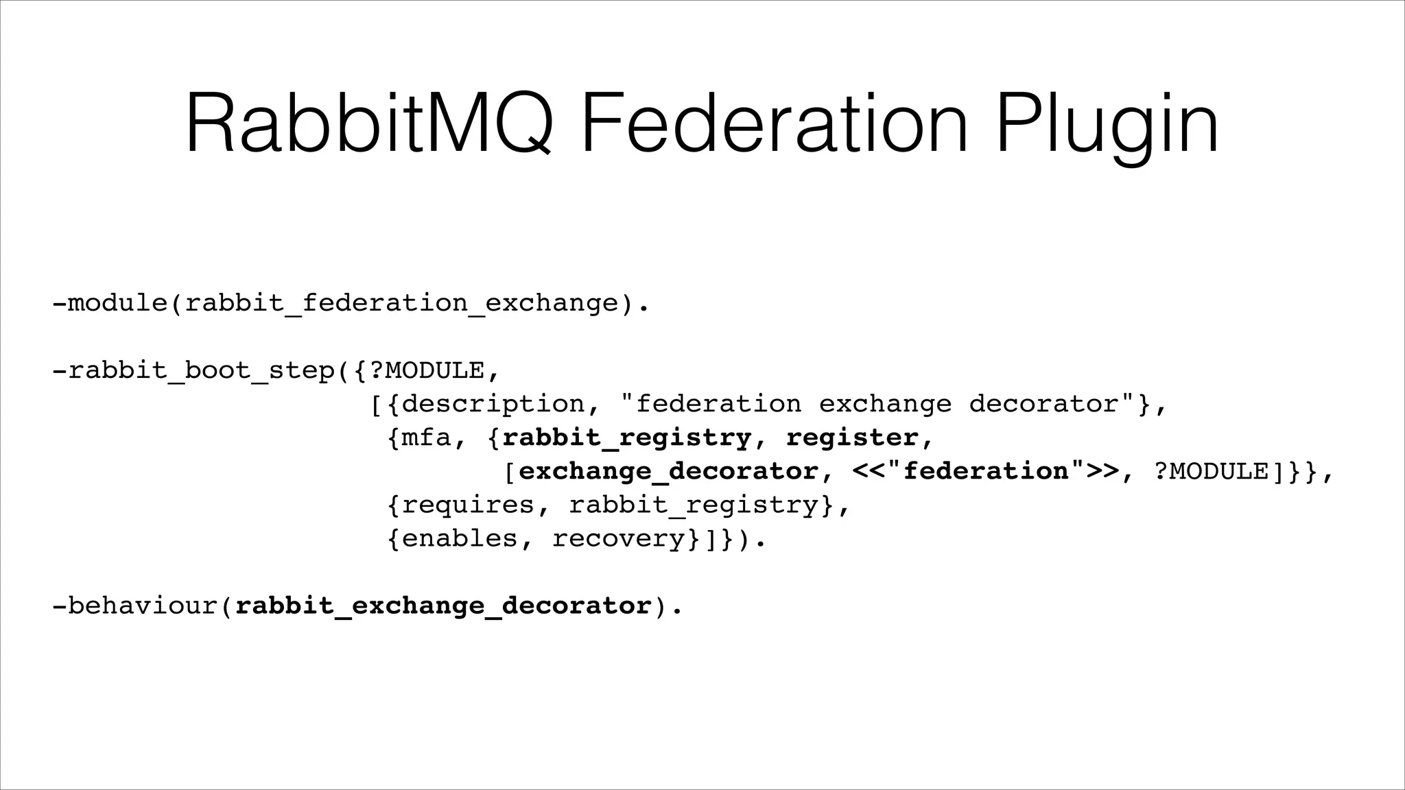RabbitMQ Federation Plugin
-module(rabbit_federation_exchange).!
!

-rabbit_boot_step({?MODULE,!
[{description, "federation exchange decorator"},!
{mfa, {rabbit_registry, register,!
[exchange_decorator, <<"federation">>, ?MODULE]}},!
{requires, rabbit_registry},!
{enables, recovery}]}).!
!

-behaviour(rabbit_exchange_decorator).

 
