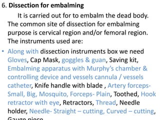 6. Dissection for embalming
It is carried out for to embalm the dead body.
The common site of dissection for embalming
purpose is cervical region and/or femoral region.
The instruments used are:
• Along with dissection instruments box we need
Gloves, Cap Mask, goggles & guan, Saving kit,
Embalming apparatus with Murphy’s chamber &
controlling device and vessels cannula / vessels
catheter, Knife handle with blade , Artery forcepsSmall, Big, Mosquito, Forceps- Plain, Toothed, Hook
retractor with eye, Retractors, Thread, Needle
holder, Needle- Straight – cutting, Curved – cutting,

 