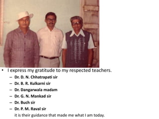 • I express my gratitude to my respected teachers.
–
–
–
–
–
–

Dr. D. N. Chhatrapati sir
Dr. B. R. Kulkarni sir
Dr. Dangarwala madam
Dr. G. N. Mankad sir
Dr. Buch sir
Dr. P. M. Raval sir
it is their guidance that made me what I am today.

 