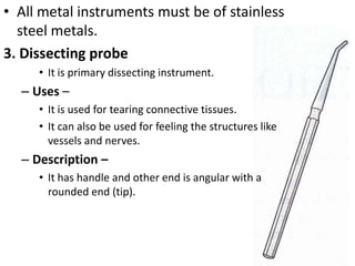 • All metal instruments must be of stainless
steel metals.
3. Dissecting probe
• It is primary dissecting instrument.

– Uses –
• It is used for tearing connective tissues.
• It can also be used for feeling the structures like
vessels and nerves.

– Description –
• It has handle and other end is angular with a
rounded end (tip).

 