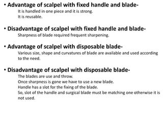 • Advantage of scalpel with fixed handle and bladeIt is handled in one piece and it is strong.
It is reusable.

• Disadvantage of scalpel with fixed handle and bladeSharpness of blade required frequent sharpening.

• Advantage of scalpel with disposable bladeVarious size, shape and curvatures of blade are available and used according
to the need.

• Disadvantage of scalpel with disposable bladeThe blades are use and throw.
Once sharpness is gone we have to use a new blade.
Handle has a slot for the fixing of the blade.
So, slot of the handle and surgical blade must be matching one otherwise it is
not used.

 