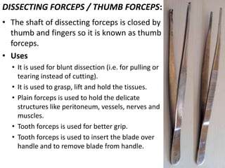 DISSECTING FORCEPS / THUMB FORCEPS:
• The shaft of dissecting forceps is closed by
thumb and fingers so it is known as thumb
forceps.
• Uses
• It is used for blunt dissection (i.e. for pulling or
tearing instead of cutting).
• It is used to grasp, lift and hold the tissues.
• Plain forceps is used to hold the delicate
structures like peritoneum, vessels, nerves and
muscles.
• Tooth forceps is used for better grip.
• Tooth forceps is used to insert the blade over
handle and to remove blade from handle.

 
