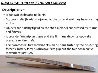 DISSECTING FORCEPS / THUMB FORCEPS:
Descriptions –

• It has two shafts and no joints.
• So, two shafts (blade) are joined at the top end and they have a spring
action.
• Objects are hold by tip when the shafts (blade) are pressed by thumb
and fingers.
• It provide firm grip on tissue and the firmness depends upon the
pressure on the shaft.
• The two consecutive movements can be done faster by the dissecting
forceps. (artery forceps also give firm grip but the two consecutive
movements are slow)

 