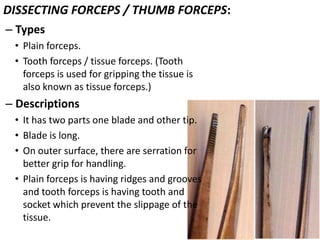 DISSECTING FORCEPS / THUMB FORCEPS:
– Types
• Plain forceps.
• Tooth forceps / tissue forceps. (Tooth
forceps is used for gripping the tissue is
also known as tissue forceps.)

– Descriptions
• It has two parts one blade and other tip.
• Blade is long.
• On outer surface, there are serration for
better grip for handling.
• Plain forceps is having ridges and grooves
and tooth forceps is having tooth and
socket which prevent the slippage of the
tissue.

 