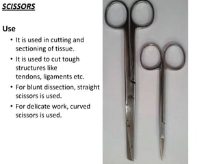 SCISSORS
Use
• It is used in cutting and
sectioning of tissue.
• It is used to cut tough
structures like
tendons, ligaments etc.
• For blunt dissection, straight
scissors is used.
• For delicate work, curved
scissors is used.

 