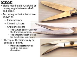 SCISSORS
• Blade may be plain, curved or
having angle between shaft
and blade.
• According to that scissors are
known as
– Plain scissors
– Curved scissors
– Angular scissors
• The Curved scissor used for
the trimming purpose.
• The angular scissor is used
for the deeper structures.

• The tip of the blade may be
pointed or blunt.
• Pointed scissors may be
used for the blunt
dissection.

 