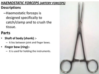 HAEMOSTATIC FORCEPS (ARTERY FORCEPS)
Descriptions
–Haemostatic forceps is
designed specifically to
catch/clamp and to crush the
tissue.

Parts
• Shaft of body (shank) :– It lies between joint and finger bows.

• Finger bow (ring):– It is used for holding the instruments.

 