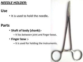 NEEDLE HOLDER:

Use
• It is used to hold the needle.

Parts
• Shaft of body (shank):– It lies between joint and finger bows.

• Finger bow :– It is used for holding the instruments.

 