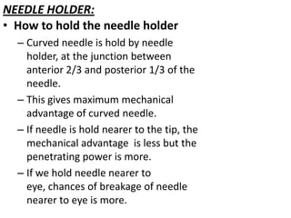 NEEDLE HOLDER:
• How to hold the needle holder
– Curved needle is hold by needle
holder, at the junction between
anterior 2/3 and posterior 1/3 of the
needle.
– This gives maximum mechanical
advantage of curved needle.
– If needle is hold nearer to the tip, the
mechanical advantage is less but the
penetrating power is more.
– If we hold needle nearer to
eye, chances of breakage of needle
nearer to eye is more.

 