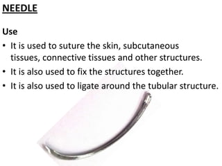 NEEDLE
Use
• It is used to suture the skin, subcutaneous
tissues, connective tissues and other structures.
• It is also used to fix the structures together.
• It is also used to ligate around the tubular structure.

 