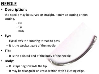 NEEDLE
• Description:
the needle may be curved or straight. It may be cutting or non
cutting.
– Eye
– Tip
– Body

• Eye:
– Eye allows the suturing thread to pass.
– It is the weakest part of the needle

• Tip:
– It is the pointed end of the body of the needle

• Body:
– It is tapering towards the tip.
– It may be triangular on cross section with a cutting edge.

 