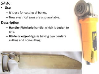 SAW:

• Use
– It is use for cutting of bones.
– Now electrical saws are also available.

Description
– Handle- Pistol grip handle, which is design to
grip.
– Blade or edge-Edges is having two borders
cutting and non-cutting

 