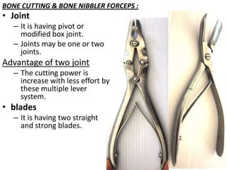 BONE CUTTING & BONE NIBBLER FORCEPS :

• Joint

– It is having pivot or
modified box joint.
– Joints may be one or two
joints.

Advantage of two joint
– The cutting power is
increase with less effort by
these multiple lever
system.

• blades
– It is having two straight
and strong blades.

 