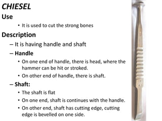 CHIESEL
:
Use
• It is used to cut the strong bones

Description
– It is having handle and shaft
– Handle
• On one end of handle, there is head, where the
hammer can be hit or stroked.
• On other end of handle, there is shaft.

– Shaft:
• The shaft is flat
• On one end, shaft is continues with the handle.
• On other end, shaft has cutting edge, cutting
edge is bevelled on one side.

 