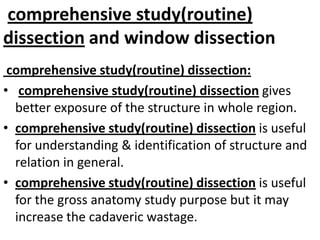 comprehensive study(routine)
dissection and window dissection
comprehensive study(routine) dissection:
• comprehensive study(routine) dissection gives
better exposure of the structure in whole region.
• comprehensive study(routine) dissection is useful
for understanding & identification of structure and
relation in general.
• comprehensive study(routine) dissection is useful
for the gross anatomy study purpose but it may
increase the cadaveric wastage.

 