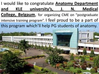 I would like to congratulate Anatomy Department
and
KLE
university’s,
J.
N.
Medical
College, Belgaum, for organizing CME on “postgraduate
intensive training program”. I feel proud to be a part of
this program which’ll help PG students of anatomy.

 
