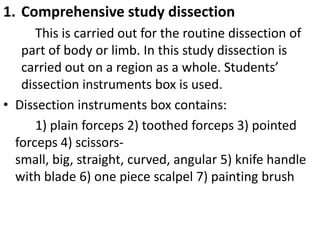 1. Comprehensive study dissection
This is carried out for the routine dissection of
part of body or limb. In this study dissection is
carried out on a region as a whole. Students’
dissection instruments box is used.
• Dissection instruments box contains:
1) plain forceps 2) toothed forceps 3) pointed
forceps 4) scissorssmall, big, straight, curved, angular 5) knife handle
with blade 6) one piece scalpel 7) painting brush

 