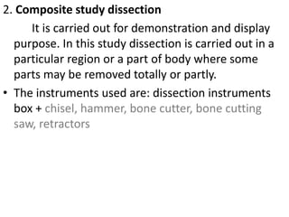 2. Composite study dissection
It is carried out for demonstration and display
purpose. In this study dissection is carried out in a
particular region or a part of body where some
parts may be removed totally or partly.
• The instruments used are: dissection instruments
box + chisel, hammer, bone cutter, bone cutting
saw, retractors

 