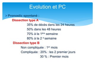 Pronostic spontané :
Dissection type A
35% de décès dans les 24 heures
50% dans les 48 heures
70% à la 1ère semaine
80% à la 2 e semaine
Dissection type B
Non compliquée : 1er mois
Compliquée : 20% : les 2 premier jours
30 % : Premier mois
Evolution et PC
 
