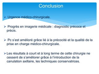  Urgence médico-chirurgicale.
 Progrès en imagerie médicale : diagnostic précoce et
précis.
 Pc s’est amélioré grâce lié à la précocité et la qualité de la
prise en charge médico-chirurgicale.
Les résultats à court et à long terme de cette chirurgie ne
cessent de s’améliorer grâce à l’introduction de la
canulation axillaire, les techniques conservatrices.
Conclusion
 
