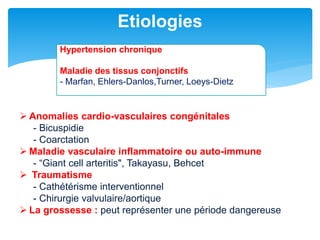  Anomalies cardio-vasculaires congénitales
- Bicuspidie
- Coarctation
 Maladie vasculaire inflammatoire ou auto-immune
- “Giant cell arteritis", Takayasu, Behcet
 Traumatisme
- Cathétérisme interventionnel
- Chirurgie valvulaire/aortique
 La grossesse : peut représenter une période dangereuse
Etiologies
Hypertension chronique
Maladie des tissus conjonctifs
- Marfan, Ehlers-Danlos,Turner, Loeys-Dietz
 