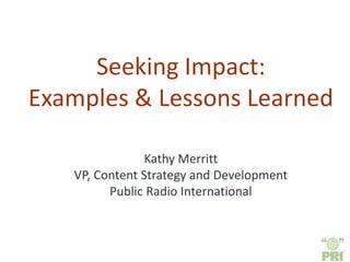 Seeking Impact:
Examples & Lessons Learned
Kathy Merritt
VP, Content Strategy and Development
Public Radio International
 