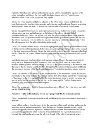 - 25 -
branches, the left gastric, splenic, and common hepatic arteries. Immediately superior to the
celiac trunk clean and dissect the right and left inferior phrenic arteries. Trace the main
tributaries of the celiac to the organs that they supply.
Dissect the celiac ganglion and plexus adjacent to the celiac trunk. Dissect and identify the
contributions to this ganglion by the anterior and posterior vagal trunks and thoracic splanchnic
nerves (greater lesser and least). Also note the concentration of periaortic lymph nodes.
Dissect through the lienorenal and gastrosplenic ligaments and mobilize the spleen. Dissect the
splenic artery and vein and its branches at the hilum of the spleen. Identify the left
gastroomental artery. Dissect the splenic vein from the spleen to its junction with the superior
mesenteric vein; this junction defines the origin of the hepatic portal vein. Dissect the entry of
the inferior mesenteric vein into either the superior mesenteric vein or the splenic vein. Follow
the splenic artery from the spleen back to the celiac trunk.
Dissect the common hepatic artery. Identify the right gastric artery and the gastroduodenal artery
at the first portion of the duodenum. Follow this artery along the greater curvature of the stomach
as the right gastroomental artery. Dissect the anterior and posterior superior pancreaticoduodenal
arteries. Note that the venous tributaries of the celiac vascular supply drain to the hepatic portal
vein.
Identify the pancreas: head neck body, tail, uncinate process. Dissect the superior mesenteric
artery and vein. Dissect the splenic artery and vein from the gland. Note the extent of the
pancreas and the position and relationship of the tail to the spleen, the body to the stomach, and
the head to the duodenum. Identify the first through fourth portions of the duodenum and locate
the suspensory ligament of the duodenum (ligament of Treitz) at the duodenal-jejunal junction.
Dissect the entrance of the bile duct at the second portion of the duodenum. Follow the bile duct
proximally to the cystic duct and the common hepatic duct. Dissect and identify the relationships
of these ducts to the liver and gall bladder. Incise the duodenum along its greater curvature and
place a probe into the opening of the bile duct at the major papilla. Confirm that the main
pancreatic duct joins the bile duct at the ampulla.
Dissect the hepatic artery distal to the gastroduodenal artery. Identify the cystic artery and right
and left hepatic arteries.
November 11 (As of this date you should have progressed this far in the dissection)
Dissect immediately inferior to the celiac trunk and identify the superior mesenteric artery and its
branches.
Using a blunt probe or closed scissors stroke the mesentery of the small intestine and expose the
branching arterial and venous vessels. Clean the branches from the intestine to their origin.
Identify ileojejunal, ileocolic, right colic, and middle colic arteries. Dissect the ileocolic artery
and clean the appendicular artery if present. Clean and identify the region of anastomosis
between the middle colic artery and the left colic branch of the inferior mesenteric artery.
 