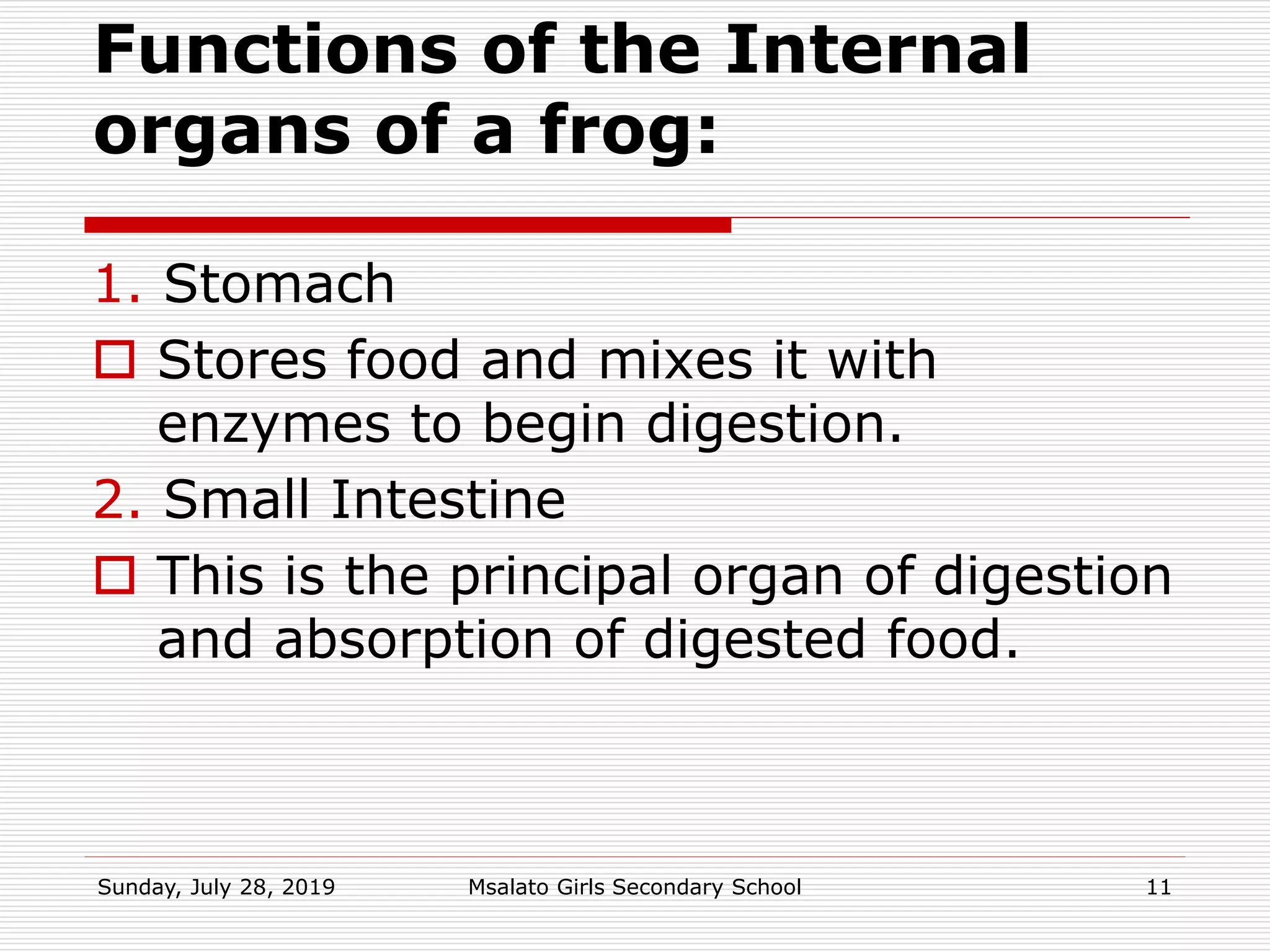Functions of the Internal
organs of a frog:
1. Stomach
 Stores food and mixes it with
enzymes to begin digestion.
2. Small Intestine
 This is the principal organ of digestion
and absorption of digested food.
Sunday, July 28, 2019 Msalato Girls Secondary School 11
 