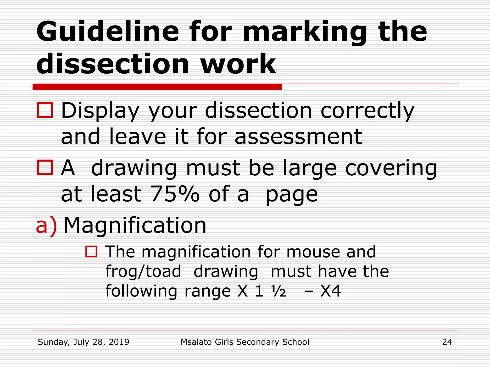 Guideline for marking the
dissection work
 Display your dissection correctly
and leave it for assessment
 A drawing must be large covering
at least 75% of a page
a) Magnification
 The magnification for mouse and
frog/toad drawing must have the
following range X 1 ½ – X4
Sunday, July 28, 2019 Msalato Girls Secondary School 24
 