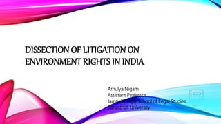 DISSECTION OF LITIGATION ON
ENVIRONMENT RIGHTS IN INDIA
Amulya Nigam
Assistant Professor
Jamnalal Bajaj School of Legal Studies
Banasthali University
 
