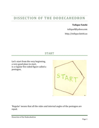 Dissection of the Dodecahedron<br />5 March, 2010Tofique Fatehitofiquef@yahoo.comhttp://tofique.fatehi.us<br />START<br />Let's start from the very beginning,a very good place to start,is a regular five sided figure called a pentagon,<br />'Regular' means that all the sides and internal angles of the pentagon are equal.<br />If we join the mid-points of two non-adjacent sides, we get a 'chord' which is parallel to the side in between the two bisected sides.<br />,[object Object]