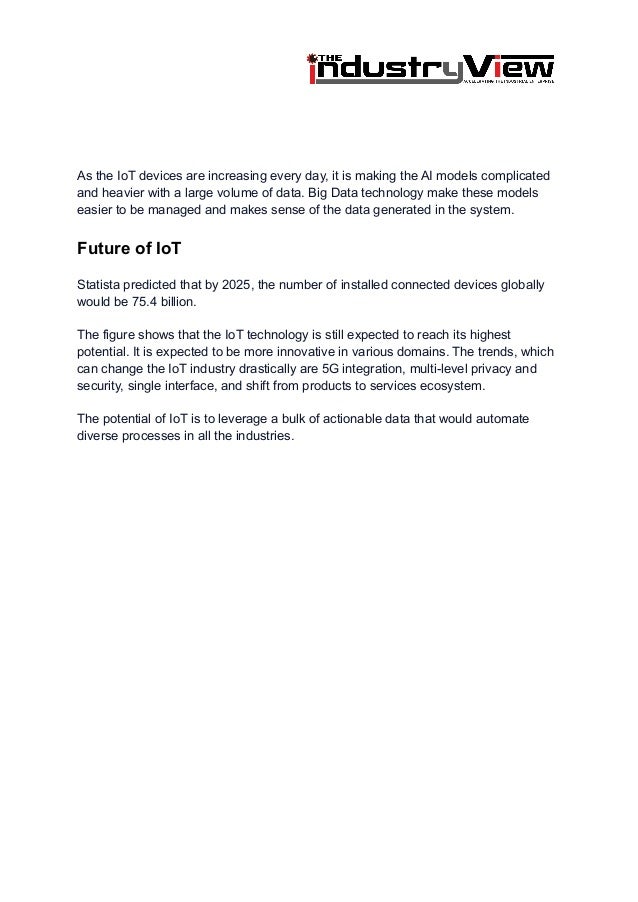 As the IoT devices are increasing every day, it is making the AI models complicated
and heavier with a large volume of data. Big Data technology make these models
easier to be managed and makes sense of the data generated in the system.
Future of IoT
Statista predicted that by 2025, the number of installed connected devices globally
would be 75.4 billion.
The figure shows that the IoT technology is still expected to reach its highest
potential. It is expected to be more innovative in various domains. The trends, which
can change the IoT industry drastically are 5G integration, multi-level privacy and
security, single interface, and shift from products to services ecosystem.
The potential of IoT is to leverage a bulk of actionable data that would automate
diverse processes in all the industries.
 