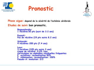 Phase aigue: depend de la sévérité de l’ischémie cérébrale
Etudes de suivi: bon pronostic.
Bogousslavsky:
1 récidive/30 pts (suivi de 3.2 ans)
Pozzati:
Pas de récidive (19 pts suivis 8.2 ans)
Schievink:
4 récidives 200 pts (7.4 ans)
Leys:
3 recidives (105 pts suivis 3 ans)
risque de récidive: 0.6% /ans
Cervicalgies ou céphalées résidiuelles fréquentes
F. occlusives: recanalisation 50%.
F. sténosantes: recanalisation: 100%
Pseudo-A: involution: 2/3
Pronostic
 