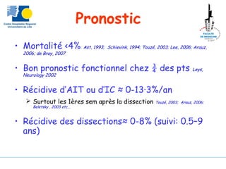 Pronostic
• Mortalité <4% Ast, 1993; Schievink, 1994; Touzé, 2003; Lee, 2006; Arauz,
2006; de Bray, 2007
• Bon pronostic fonctionnel chez ¾ des pts Leys,
Neurology 2002
• Récidive d’AIT ou d’IC ≈ 0-13∙3%/an
 Surtout les 1ères sem après la dissection Touzé, 2003; Arauz, 2006;
Beletsky , 2003 etc...
• Récidive des dissections≈ 0-8% (suivi: 0.5–9
ans)
 