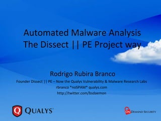 Automated Malware Analysis
    The Dissect || PE Project way

                   Rodrigo Rubira Branco
Founder Dissect || PE – Now the Qualys Vulnerability & Malware Research Labs
                        rbranco *noSPAM* qualys.com
                         http://twitter.com/bsdaemon
 