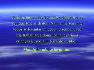 Júlio apagou a luz do quarto, dirigiu-se ao seu quarto e se deitou. Na manhã seguinte todos se levantaram cedo. O senhor Jacó iria trabalhar, a dona Joana levaria as crianças à escola. E Ricardo e Júlio... Mas Júlio não se levantou.   