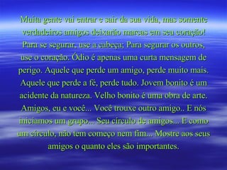 Muita gente vai entrar e sair da sua vida, mas somente verdadeiros amigos deixarão marcas em seu coração! Para se segurar, use a cabeça; Para segurar os outros, use o coração. Ódio é apenas uma curta mensagem de perigo. Aquele que perde um amigo, perde muito mais. Aquele que perde a fé, perde tudo. Jovem bonito é um acidente da natureza. Velho bonito é uma obra de arte. Amigos, eu e você... Você trouxe outro amigo.. E nós iniciamos um grupo... Seu círculo de amigos... E como um círculo, não tem começo nem fim... Mostre aos seus amigos o quanto eles são importantes. 