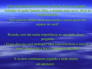 Dois irmãozinhos brincavam em frente de casa, jogando bolinhas de gude.Quando Júlio, o menino mais novo, disse ao irmão Ricardo: - Meu querido irmão, eu te amo muito e nunca quero me separar de você!  Ricardo, sem dar muita importância ao que Júlio disse, pergunta: - O que deu em você moleque? Que conversa besta é essa de amar? Quer calar a boca e continuar jogando? E os dois continuaram jogando a tarde inteira até anoitecer.  