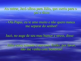 Ao entrar, Jacó olhou para Júlio, que sorriu para o pai e disse: - Olá Papai, eu te amo muito e não quero nunca me separar do senhor!  Jacó, no auge de seu mau humor e stress, disse:  - Júlio estou exausto e nervoso. Então, por favor, não me venha com besteiras!  