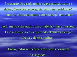 No quarto do casal, ambos se preparando para se deitar, Dona Joana pergunta para seu marido Jacó: Jacó, o Júlio está muito estranho hoje, não acha?  Jacó, muito estressado com o trabalho, disse à esposa: Esse moleque só está querendo chamar a atenção... Deita e dorme mulher!  Então, todos se recolheram e todos dormiam sossegados.  