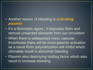 • Another reason of bleeding is activating
plasmin
• It’s a fibrinolytic agent , it degrades fibrin and
remove unwanted elements from our circulation
• When there is widespread micro vascular
thrombosis there will be more plasmin activation
as a result fibrin polymerization will inhibit which
ultimately result in abnormal bleeding
• Plasmin also destroying clotting factor which also
result in increase bleeding.
 