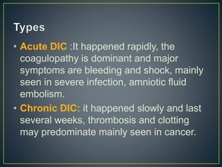 • Acute DIC :It happened rapidly, the
coagulopathy is dominant and major
symptoms are bleeding and shock, mainly
seen in severe infection, amniotic fluid
embolism.
• Chronic DIC: it happened slowly and last
several weeks, thrombosis and clotting
may predominate mainly seen in cancer.
 