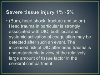 • (Burn, heart shock, fracture and so on)
Head trauma in particular is strongly
associated with DIC; both local and
systemic activation of coagulation may be
detected after such an event. The
increased risk of DIC after head trauma is
understandable in view of the relatively
large amount of tissue factor in the
cerebral compartment.
 