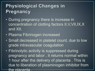 • During pregnancy there is increase in
concentration of clotting factors II,V,VII,IX,X
and XII.
• Plasma Fibrinogen increased
• Small decreased in platelet count, due to low
grade intravascular coagulation
• Fibrinolytic activity is suppressed during
pregnancy and labor , it returns normal within
1 hour after the delivery of placenta . This is
due to liberation of plasminogen inhibitor from
 