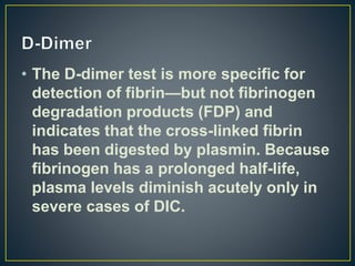 • The D-dimer test is more specific for
detection of fibrin—but not fibrinogen
degradation products (FDP) and
indicates that the cross-linked fibrin
has been digested by plasmin. Because
fibrinogen has a prolonged half-life,
plasma levels diminish acutely only in
severe cases of DIC.
 