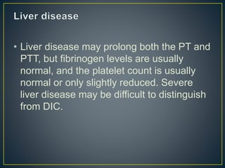 • Liver disease may prolong both the PT and
PTT, but fibrinogen levels are usually
normal, and the platelet count is usually
normal or only slightly reduced. Severe
liver disease may be difficult to distinguish
from DIC.
 