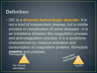 • DIC is a thrombo-hemorrhagic disorder. It is
not a kind of independent disease, but a middle
process or complication of some diseases . It is
an imbalance between the coagulation process
and anti-coagulation process. It is a syndrome
characterized by massive activation and
consumption of coagulation proteins, fibrinolytic
proteins and platelets.Coagulation
Anticoagulation
Fig: Normal
hemostasis
Fig:DIC
 