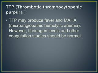 • TTP may produce fever and MAHA
(microangiopathic hemolytic anemia).
However, fibrinogen levels and other
coagulation studies should be normal.
 